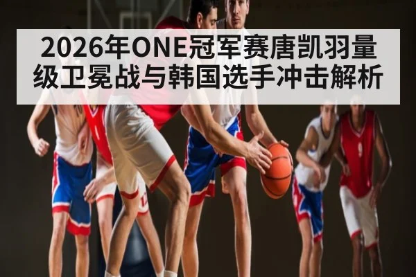 2026年ONE冠军赛唐凯羽量级卫冕战与韩国选手冲击解析